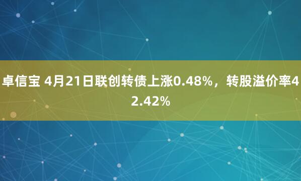 卓信宝 4月21日联创转债上涨0.48%，转股溢价率42.42%