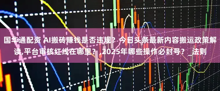 国华通配资 AI搬砖赚钱是否违规？今日头条最新内容搬运政策解读,平台审核红线在哪里？,2025年哪些操作必封号？_法则