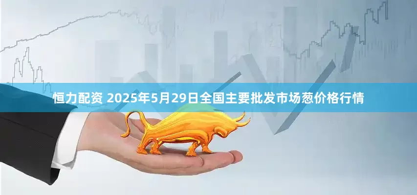 恒力配资 2025年5月29日全国主要批发市场葱价格行情