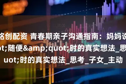 铭创配资 青春期亲子沟通指南：妈妈说&quot;随便&quot;时的真实想法_思考_子女_主动