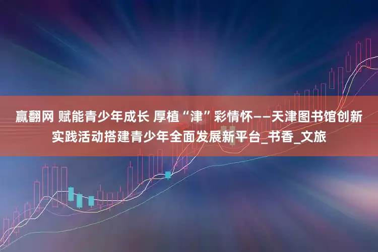 赢翻网 赋能青少年成长 厚植“津”彩情怀——天津图书馆创新实践活动搭建青少年全面发展新平台_书香_文旅
