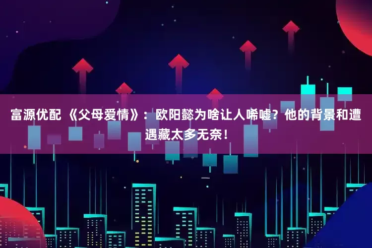 富源优配 《父母爱情》：欧阳懿为啥让人唏嘘？他的背景和遭遇藏太多无奈！
