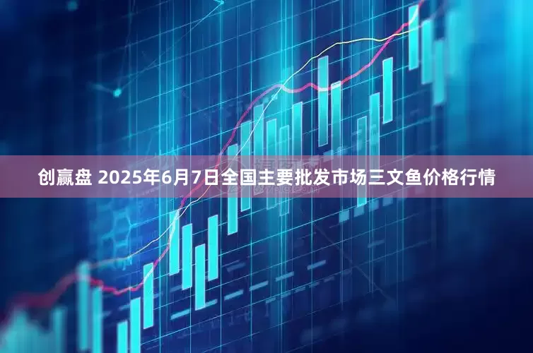 创赢盘 2025年6月7日全国主要批发市场三文鱼价格行情