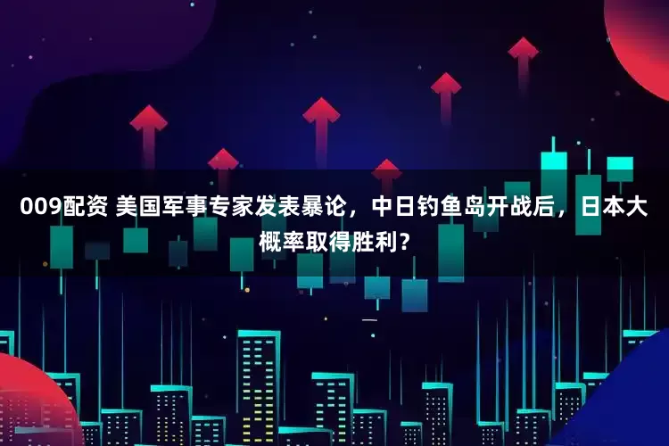 009配资 美国军事专家发表暴论，中日钓鱼岛开战后，日本大概率取得胜利？