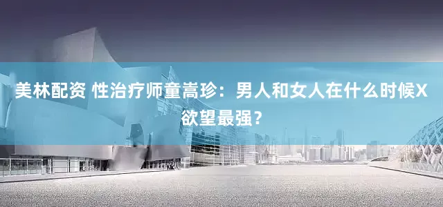 美林配资 性治疗师童嵩珍：男人和女人在什么时候X欲望最强？