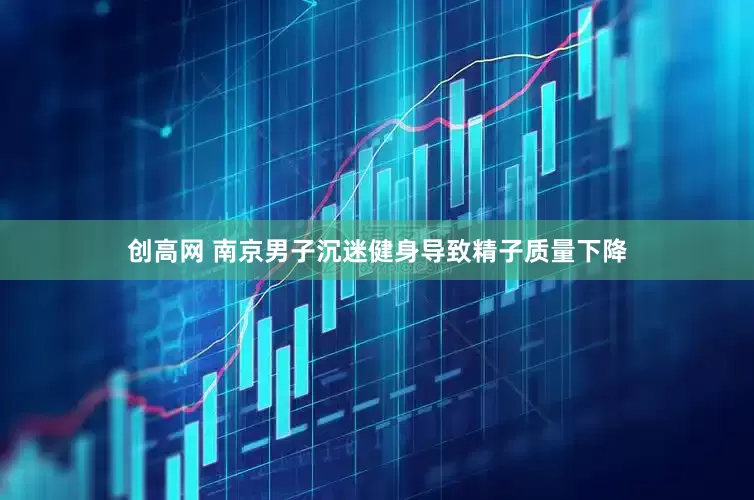 创高网 南京男子沉迷健身导致精子质量下降