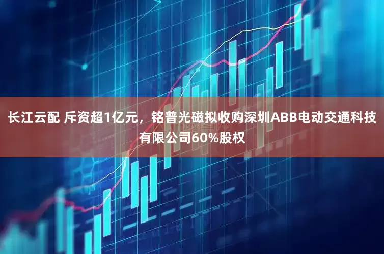 长江云配 斥资超1亿元，铭普光磁拟收购深圳ABB电动交通科技有限公司60%股权