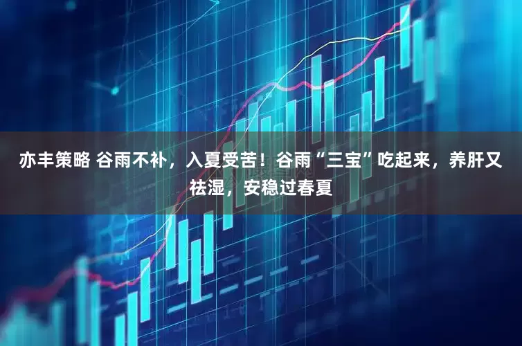 亦丰策略 谷雨不补，入夏受苦！谷雨“三宝”吃起来，养肝又祛湿，安稳过春夏