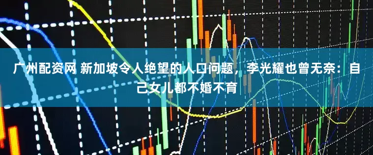 广州配资网 新加坡令人绝望的人口问题，李光耀也曾无奈：自己女儿都不婚不育