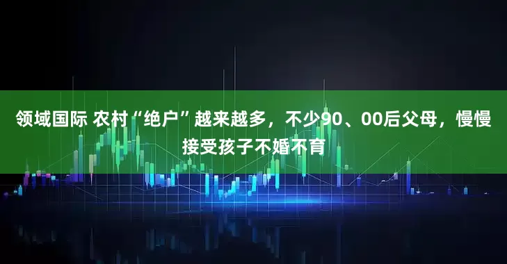 领域国际 农村“绝户”越来越多，不少90、00后父母，慢慢接受孩子不婚不育